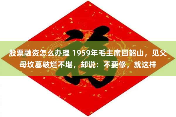 股票融资怎么办理 1959年毛主席回韶山，见父母坟墓破烂不堪，却说：不要修，就这样