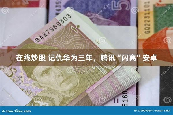 在线炒股 记仇华为三年，腾讯“闪离”安卓