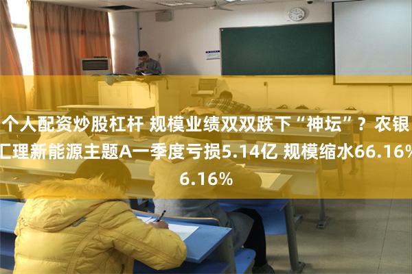 个人配资炒股杠杆 规模业绩双双跌下“神坛”？农银汇理新能源主题A一季度亏损5.14亿 规模缩水66.16%