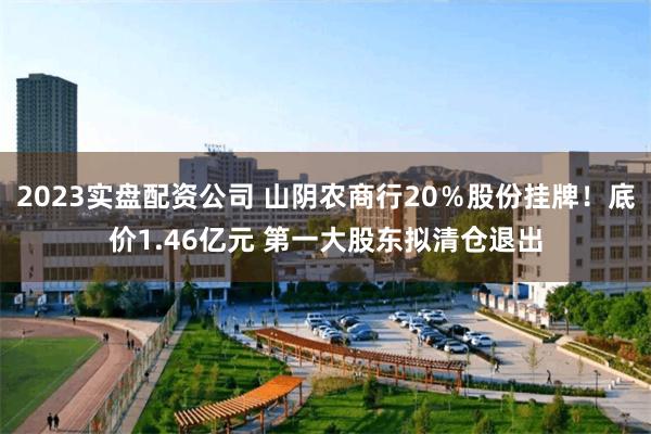 2023实盘配资公司 山阴农商行20％股份挂牌！底价1.46亿元 第一大股东拟清仓退出