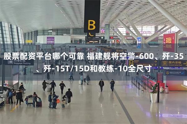 股票配资平台哪个可靠 福建舰将空警-600、歼-35、歼-15T/15D和教练-10全尺寸