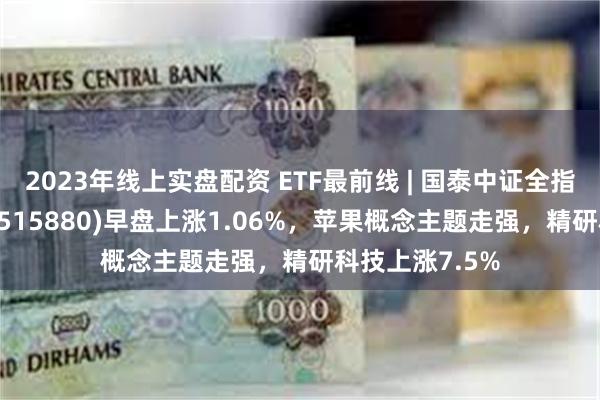 2023年线上实盘配资 ETF最前线 | 国泰中证全指通信设备ETF(515880)早盘上涨1.06%，苹果概念主题走强，精研科技上涨7.5%