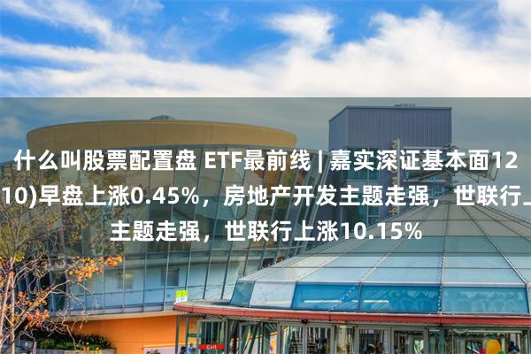 什么叫股票配置盘 ETF最前线 | 嘉实深证基本面120ETF(159910)早盘上涨0.45%，房地产开发主题走强，世联行上涨10.15%