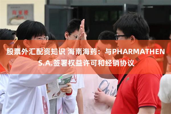 股票外汇配资知识 海南海药：与PHARMATHEN S.A.签署权益许可和经销协议