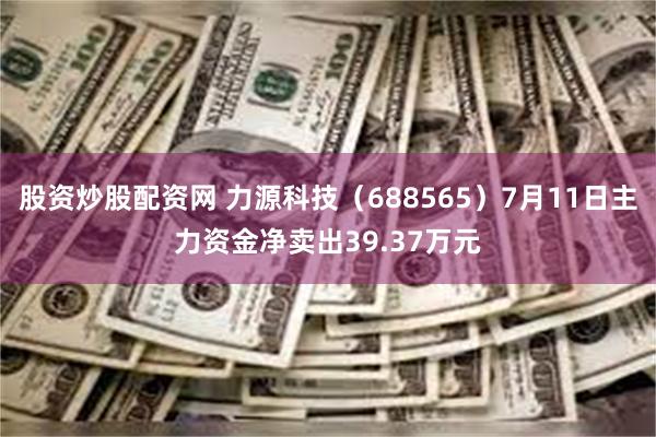 股资炒股配资网 力源科技（688565）7月11日主力资金净卖出39.37万元