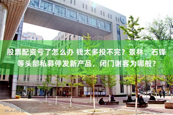 股票配资亏了怎么办 钱太多投不完？景林、石锋等头部私募停发新产品，闭门谢客为哪般？