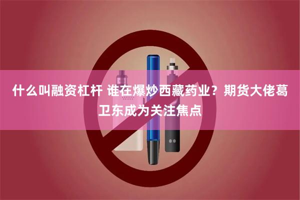 什么叫融资杠杆 谁在爆炒西藏药业？期货大佬葛卫东成为关注焦点