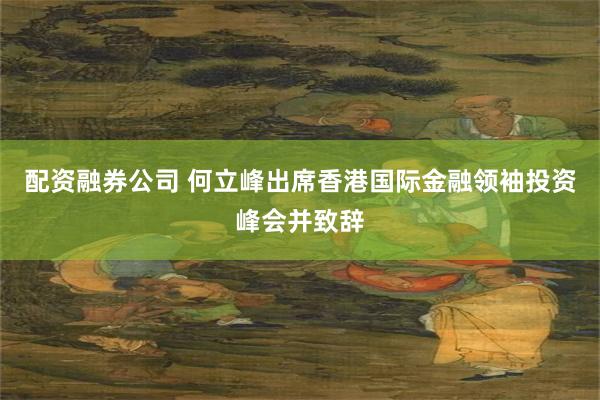 配资融券公司 何立峰出席香港国际金融领袖投资峰会并致辞