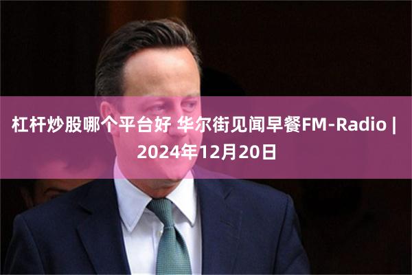 杠杆炒股哪个平台好 华尔街见闻早餐FM-Radio | 2024年12月20日