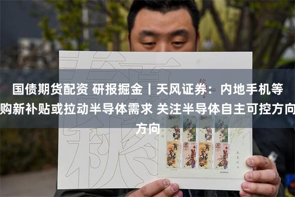 国债期货配资 研报掘金丨天风证券：内地手机等购新补贴或拉动半导体需求 关注半导体自主可控方向