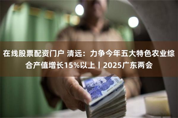 在线股票配资门户 清远：力争今年五大特色农业综合产值增长15%以上丨2025广东两会