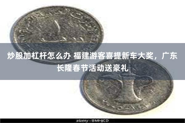 炒股加杠杆怎么办 福建游客喜提新车大奖，广东长隆春节活动送豪礼