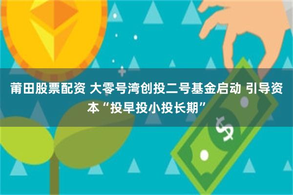 莆田股票配资 大零号湾创投二号基金启动 引导资本“投早投小投长期”