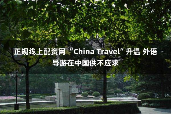 正规线上配资网 “China Travel”升温 外语导游在中国供不应求