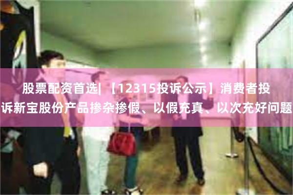 股票配资首选| 【12315投诉公示】消费者投诉新宝股份产品掺杂掺假、以假充真、以次充好问题